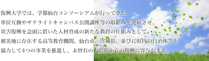 復興大学では、学都仙台コンソーシアムが行なってきた単位互換やサテライトキャンパス公開講座等の取組みを発展させ、災害復興を念頭に置いた人材育成の新たな教育の仕組みとして、被災地に存在する高等教育機関、仙台市、宮城県、並びに県内の自治体と協力して4つの事業を推進し、未曾有の大震災からの復興に寄与します。