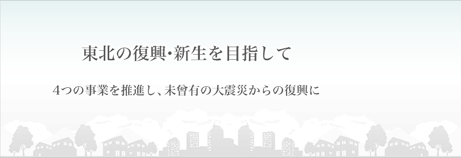 東北の復興・新生を目指して4つの事業を推進し、未曾有の大震災からの復興に