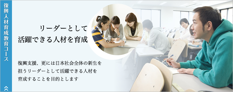 復興人材育成教育コース。リーダーとして活躍できる人材を育成。復興支援、更には日本社会全体の新生を担うリーダーとして活躍できる人材を育成することを目的とします。