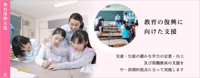 教育復興支援。教育の復興に向けた支援。自動・生徒の確かな学力の定着・向上、及び現職教員の支援を中・長期的視点に立って実施します。