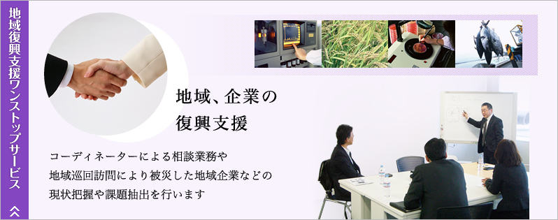 地域復興支援ワンストップサービス。地域、企業の復興支援。コーディネーターによる相談業務や地域巡回訪問により被災した地域企業等の現状把握や課題抽出を行います。